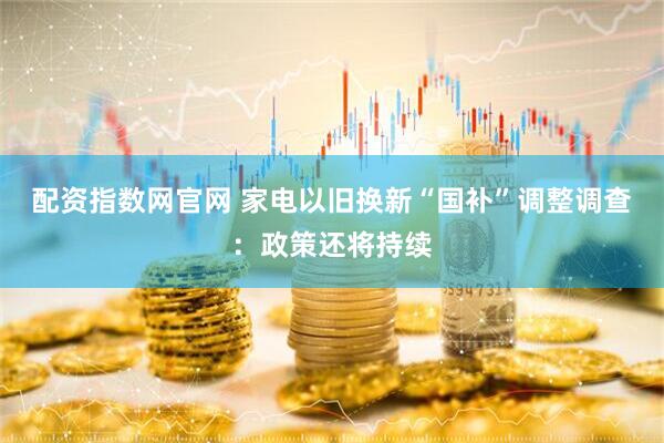 配资指数网官网 家电以旧换新“国补”调整调查：政策还将持续