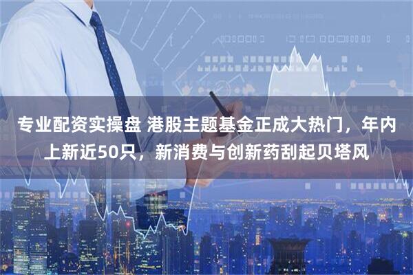 专业配资实操盘 港股主题基金正成大热门，年内上新近50只，新消费与创新药刮起贝塔风