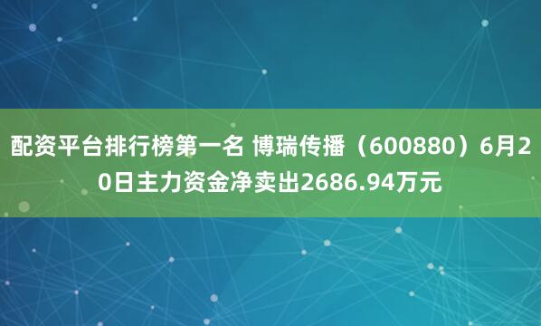 配资平台排行榜第一名 博瑞传播（600880）6月20日主力资金净卖出2686.94万元