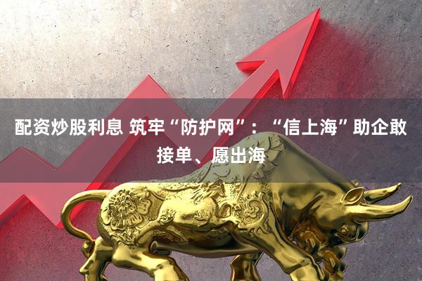 配资炒股利息 筑牢“防护网”：“信上海”助企敢接单、愿出海