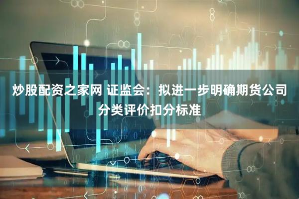 炒股配资之家网 证监会：拟进一步明确期货公司分类评价扣分标准