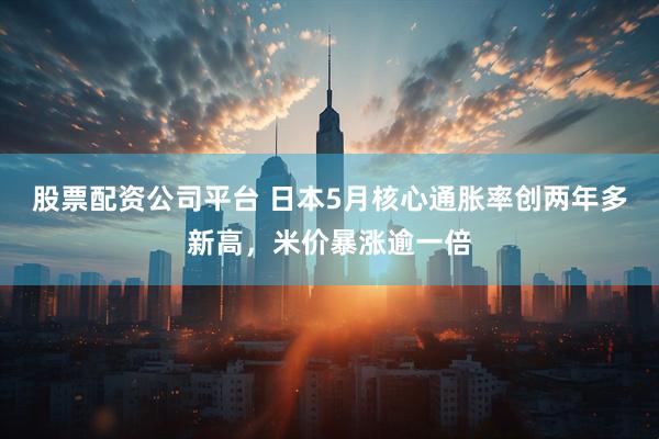 股票配资公司平台 日本5月核心通胀率创两年多新高，米价暴涨逾一倍