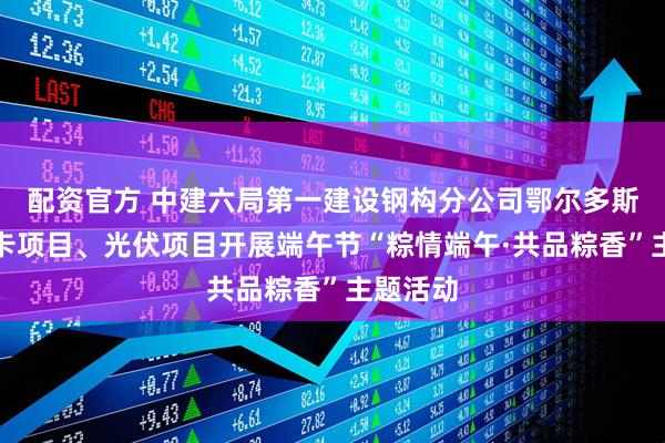 配资官方 中建六局第一建设钢构分公司鄂尔多斯金龙重卡项目、光伏项目开展端午节“粽情端午·共品粽香”主题活动