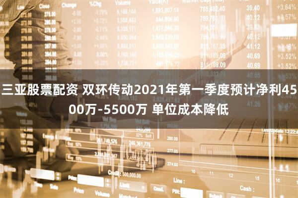 三亚股票配资 双环传动2021年第一季度预计净利4500万-5500万 单位成本降低