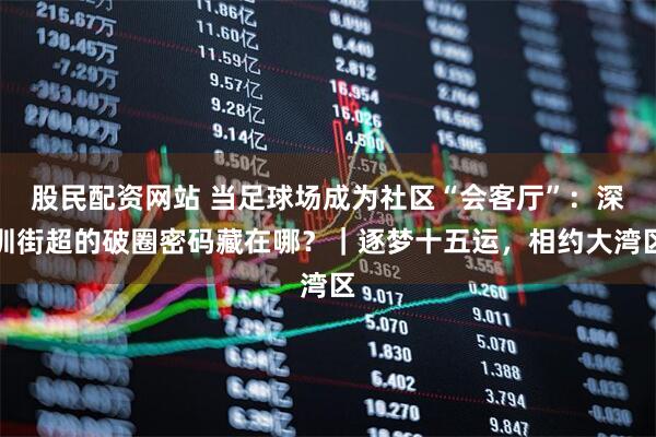 股民配资网站 当足球场成为社区“会客厅”：深圳街超的破圈密码藏在哪？｜逐梦十五运，相约大湾区