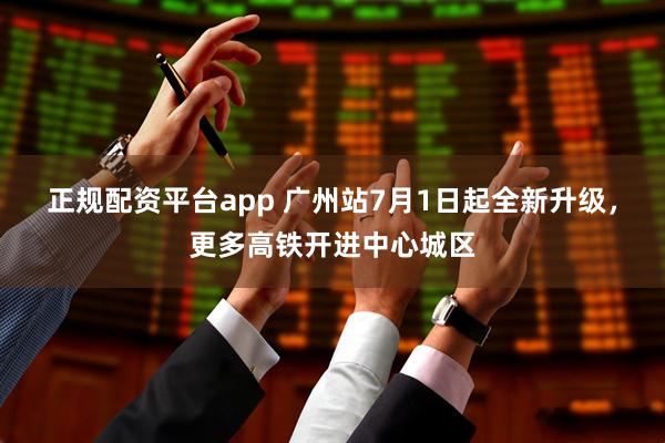 正规配资平台app 广州站7月1日起全新升级，更多高铁开进中心城区