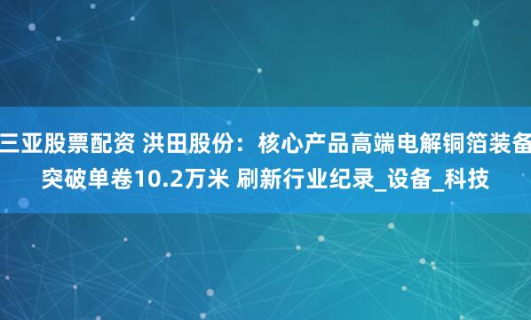 三亚股票配资 洪田股份：核心产品高端电解铜箔装备突破单卷10.2万米 刷新行业纪录_设备_科技