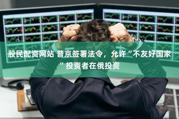 股民配资网站 普京签署法令，允许“不友好国家”投资者在俄投资
