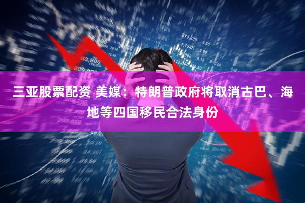 三亚股票配资 美媒：特朗普政府将取消古巴、海地等四国移民合法身份