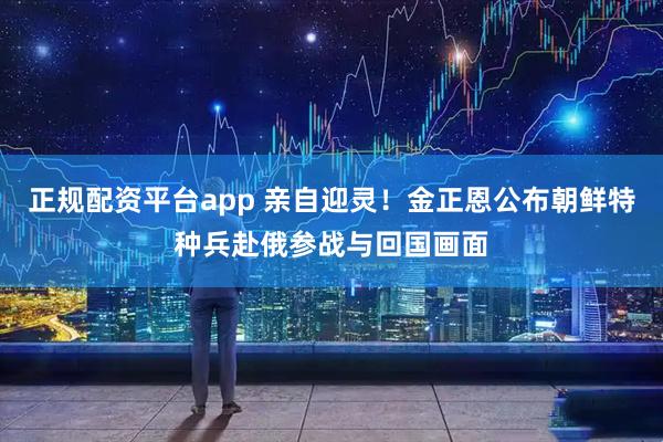 正规配资平台app 亲自迎灵！金正恩公布朝鲜特种兵赴俄参战与回国画面