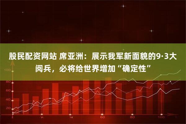 股民配资网站 席亚洲：展示我军新面貌的9·3大阅兵，必将给世界增加“确定性”