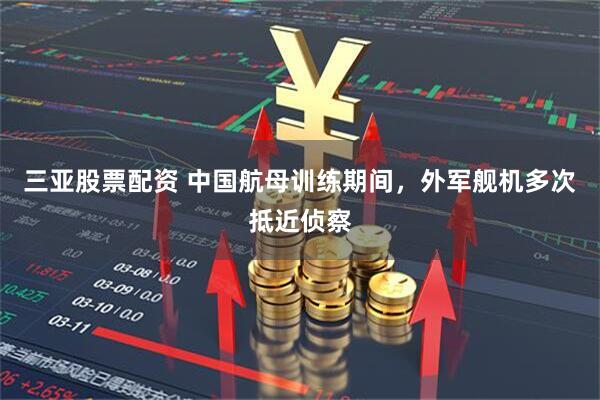 三亚股票配资 中国航母训练期间，外军舰机多次抵近侦察