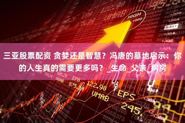 三亚股票配资 贪婪还是智慧？冯唐的墓地启示：你的人生真的需要更多吗？_生命_父亲_病房