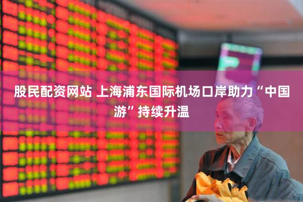 股民配资网站 上海浦东国际机场口岸助力“中国游”持续升温