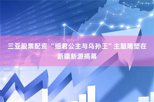 三亚股票配资 “细君公主与乌孙王”主题雕塑在新疆新源揭幕