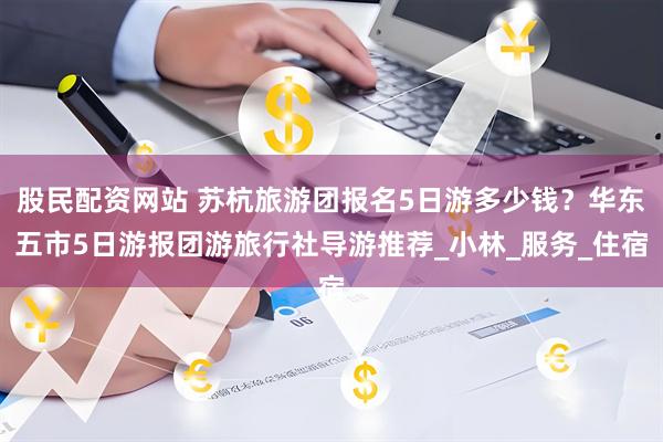 股民配资网站 苏杭旅游团报名5日游多少钱？华东五市5日游报团游旅行社导游推荐_小林_服务_住宿