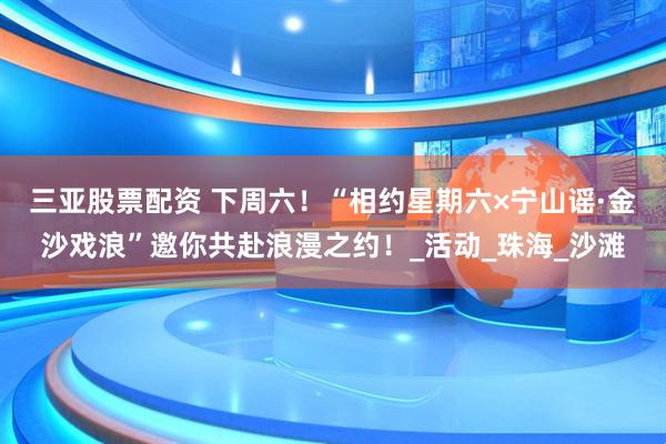 三亚股票配资 下周六！“相约星期六×宁山谣·金沙戏浪”邀你共赴浪漫之约！_活动_珠海_沙滩