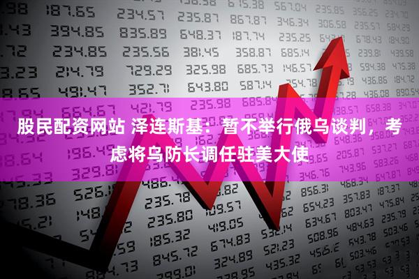 股民配资网站 泽连斯基：暂不举行俄乌谈判，考虑将乌防长调任驻美大使