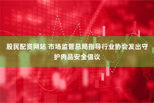 股民配资网站 市场监管总局指导行业协会发出守护肉品安全倡议