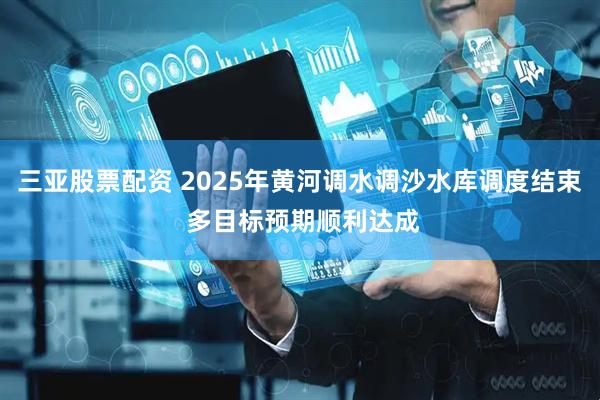 三亚股票配资 2025年黄河调水调沙水库调度结束 多目标预期顺利达成