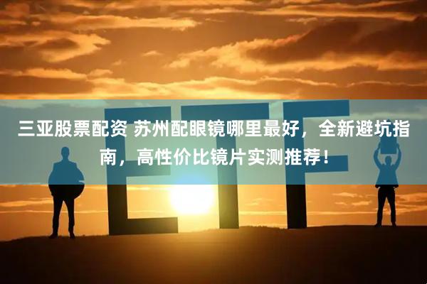 三亚股票配资 苏州配眼镜哪里最好，全新避坑指南，高性价比镜片实测推荐！