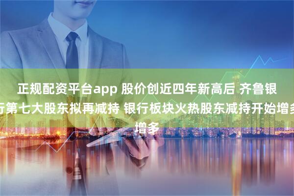 正规配资平台app 股价创近四年新高后 齐鲁银行第七大股东拟再减持 银行板块火热股东减持开始增多