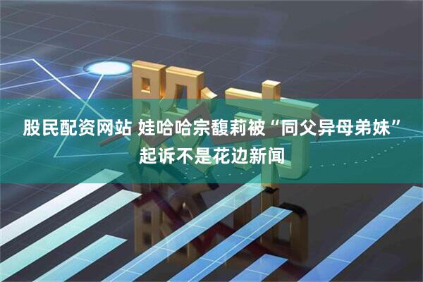 股民配资网站 娃哈哈宗馥莉被“同父异母弟妹”起诉不是花边新闻