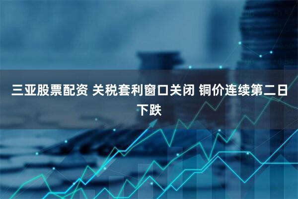 三亚股票配资 关税套利窗口关闭 铜价连续第二日下跌