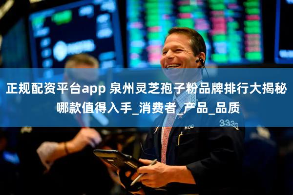 正规配资平台app 泉州灵芝孢子粉品牌排行大揭秘 哪款值得入手_消费者_产品_品质