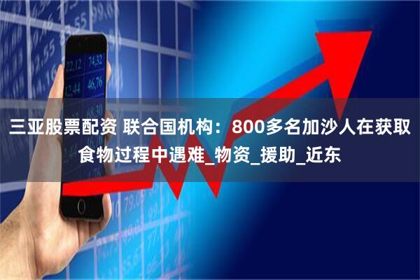 三亚股票配资 联合国机构：800多名加沙人在获取食物过程中遇难_物资_援助_近东