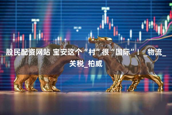股民配资网站 宝安这个“村”很“国际”！_物流_关税_柏威