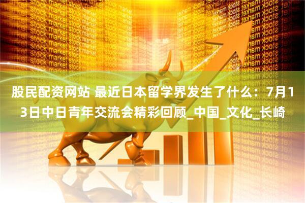 股民配资网站 最近日本留学界发生了什么：7月13日中日青年交流会精彩回顾_中国_文化_长崎