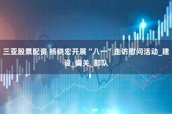 三亚股票配资 杨晓宏开展“八一”走访慰问活动_建设_偏关_部队