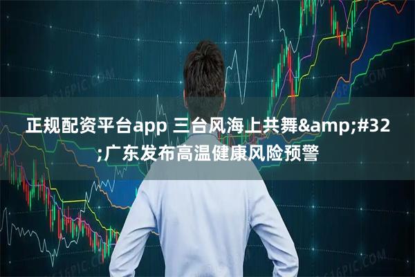 正规配资平台app 三台风海上共舞&#32;广东发布高温健康风险预警