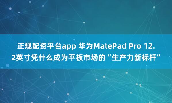 正规配资平台app 华为MatePad Pro 12.2英寸凭什么成为平板市场的“生产力新标杆”