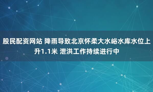 股民配资网站 降雨导致北京怀柔大水峪水库水位上升1.1米 泄洪工作持续进行中