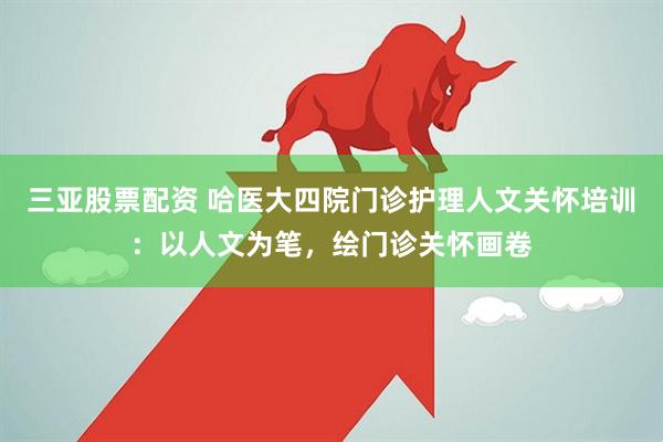 三亚股票配资 哈医大四院门诊护理人文关怀培训：以人文为笔，绘门诊关怀画卷
