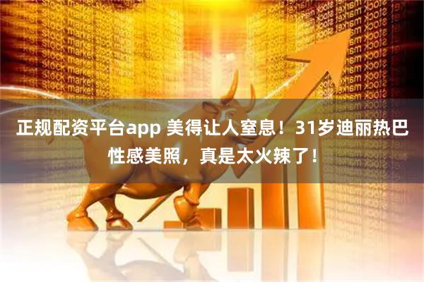 正规配资平台app 美得让人窒息！31岁迪丽热巴性感美照，真是太火辣了！