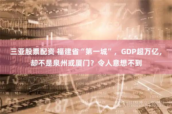 三亚股票配资 福建省“第一城”，GDP超万亿，却不是泉州或厦门？令人意想不到