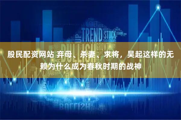 股民配资网站 弃母、杀妻、求将，吴起这样的无赖为什么成为春秋时期的战神