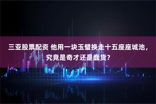 三亚股票配资 他用一块玉璧换走十五座座城池，究竟是奇才还是蠢货？