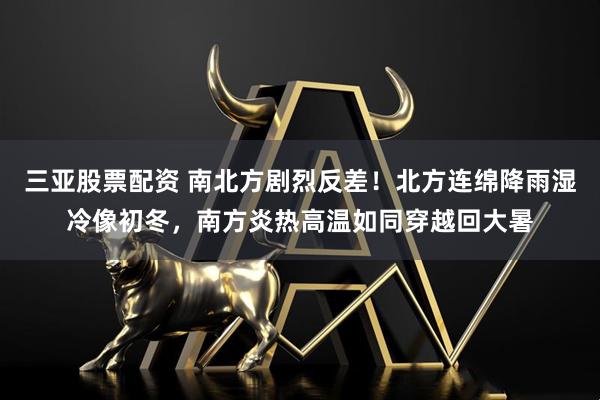 三亚股票配资 南北方剧烈反差！北方连绵降雨湿冷像初冬，南方炎热高温如同穿越回大暑