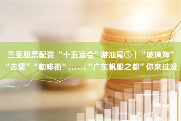 三亚股票配资 “十五运会”游汕尾①｜“玻璃海”“古堡”“咖啡街”……“广东帆船之都”你来过没