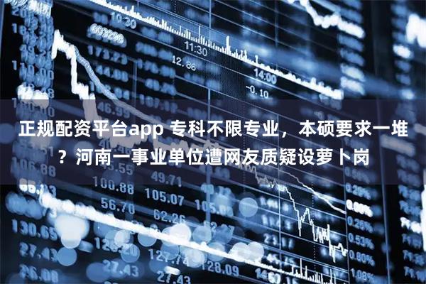 正规配资平台app 专科不限专业，本硕要求一堆？河南一事业单位遭网友质疑设萝卜岗