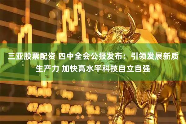 三亚股票配资 四中全会公报发布：引领发展新质生产力 加快高水平科技自立自强
