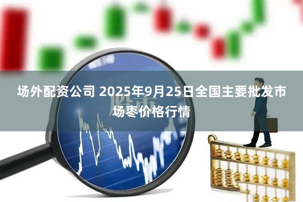 场外配资公司 2025年9月25日全国主要批发市场枣价格行情