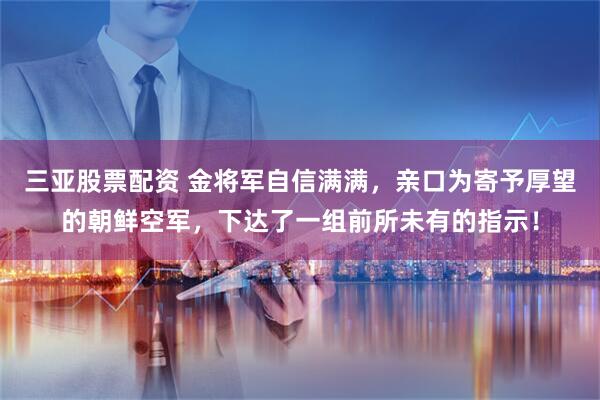 三亚股票配资 金将军自信满满，亲口为寄予厚望的朝鲜空军，下达了一组前所未有的指示！