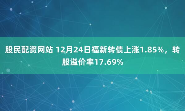 股民配资网站 12月24日福新转债上涨1.85%，转股溢价率17.69%
