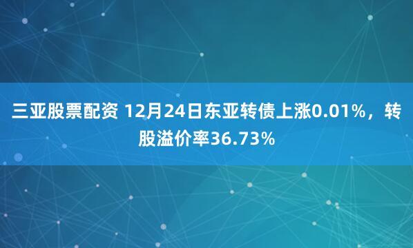 三亚股票配资 12月24日东亚转债上涨0.01%,转股溢价率36.73%