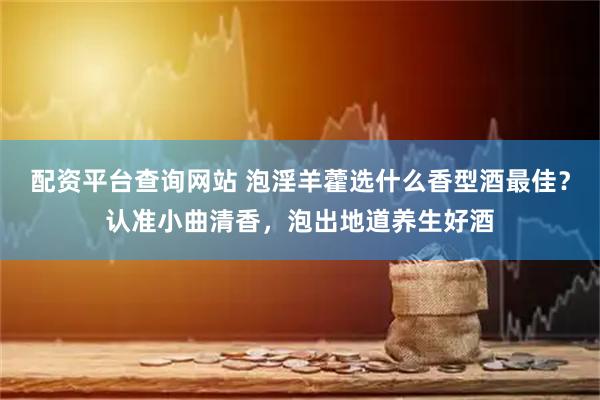 配资平台查询网站 泡淫羊藿选什么香型酒最佳？认准小曲清香，泡出地道养生好酒